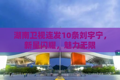 湖南卫视连发10条刘宇宁，新星闪耀，魅力无限