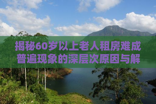 揭秘60岁以上老人租房难成普遍现象的深层次原因与解决方案