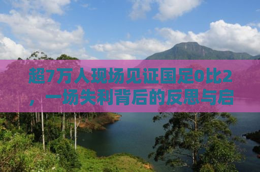 超7万人现场见证国足0比2，一场失利背后的反思与启示