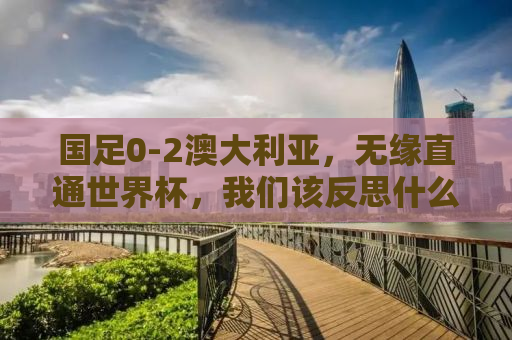 国足0-2澳大利亚，无缘直通世界杯，我们该反思什么？