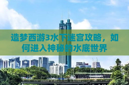 造梦西游3水下迷宫攻略，如何进入神秘的水底世界