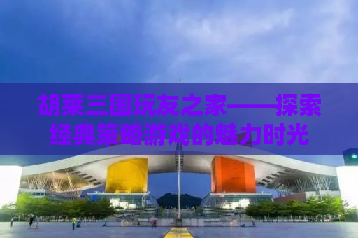 胡莱三国玩友之家——探索经典策略游戏的魅力时光