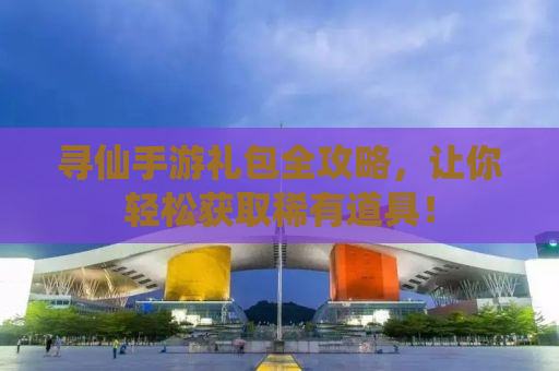 寻仙手游礼包全攻略，让你轻松获取稀有道具！