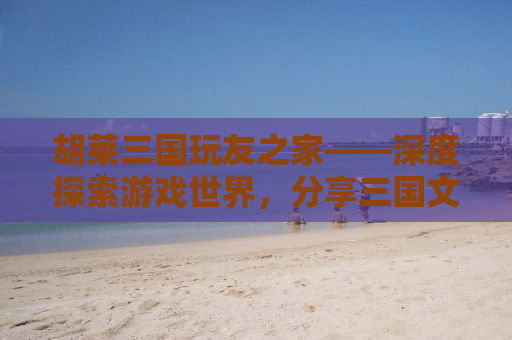 胡莱三国玩友之家——深度探索游戏世界，分享三国文化魅力