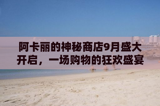 阿卡丽的神秘商店9月盛大开启，一场购物的狂欢盛宴！