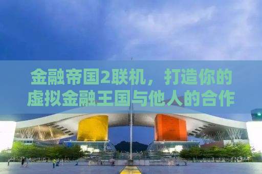 金融帝国2联机，打造你的虚拟金融王国与他人的合作竞争之道