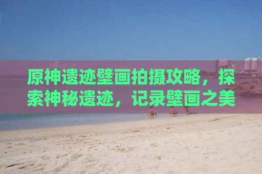 原神遗迹壁画拍摄攻略，探索神秘遗迹，记录壁画之美