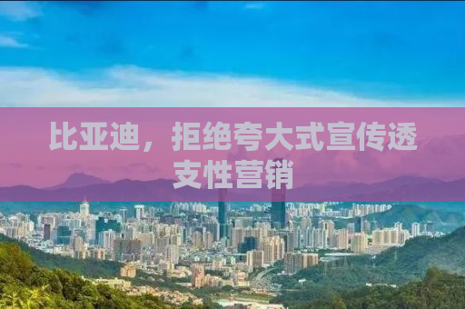 比亚迪，拒绝夸大式宣传透支性营销