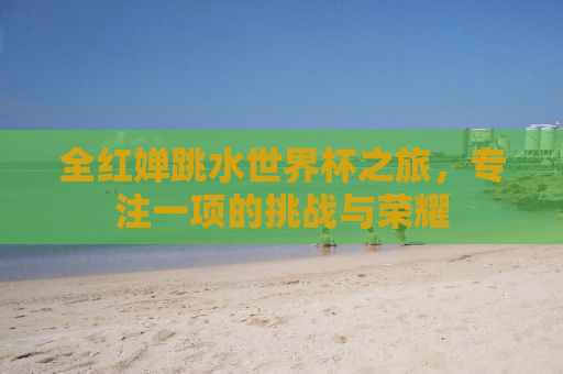全红婵跳水世界杯之旅，专注一项的挑战与荣耀