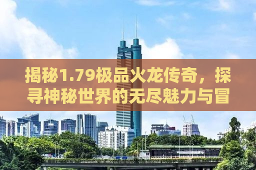 揭秘1.79极品火龙传奇，探寻神秘世界的无尽魅力与冒险之旅