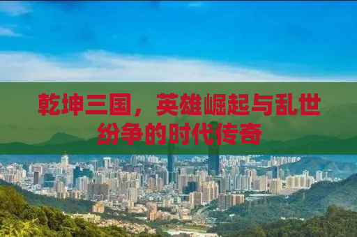 乾坤三国，英雄崛起与乱世纷争的时代传奇