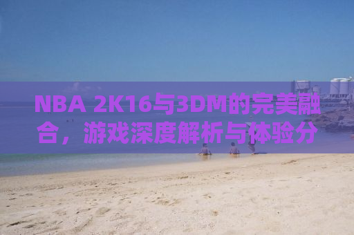 NBA 2K16与3DM的完美融合，游戏深度解析与体验分享