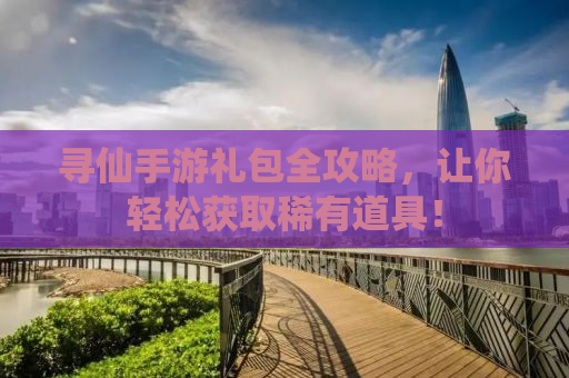 寻仙手游礼包全攻略，让你轻松获取稀有道具！