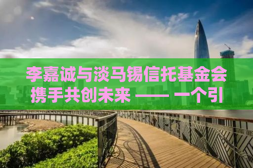 李嘉诚与淡马锡信托基金会携手共创未来 —— 一个引领时代变革的项目启动