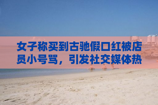 女子称买到古驰假口红被店员小号骂，引发社交媒体热议