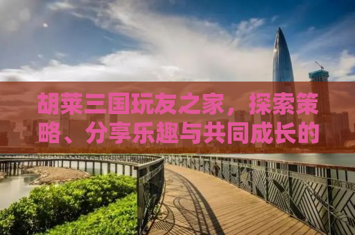 胡莱三国玩友之家，探索策略、分享乐趣与共同成长的聚集地