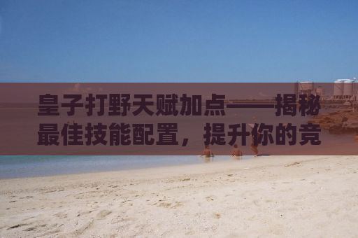 皇子打野天赋加点——揭秘最佳技能配置，提升你的竞技实力