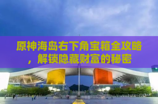 原神海岛右下角宝箱全攻略，解锁隐藏财富的秘密