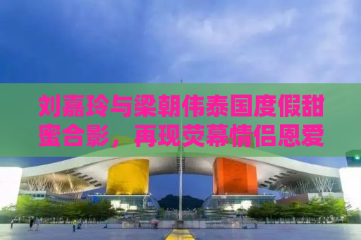 刘嘉玲与梁朝伟泰国度假甜蜜合影，再现荧幕情侣恩爱瞬间
