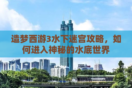 造梦西游3水下迷宫攻略，如何进入神秘的水底世界