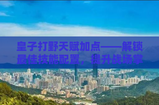 皇子打野天赋加点——解锁最佳技能配置，提升战场掌控力