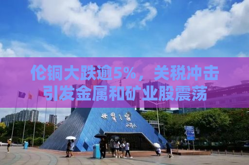 伦铜大跌逾5%，关税冲击引发金属和矿业股震荡