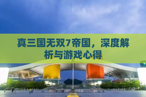 真三国无双7帝国，深度解析与游戏心得
