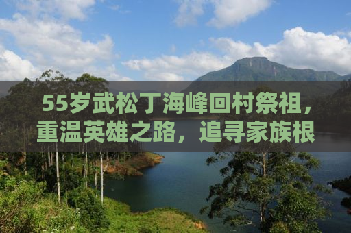 55岁武松丁海峰回村祭祖，重温英雄之路，追寻家族根脉