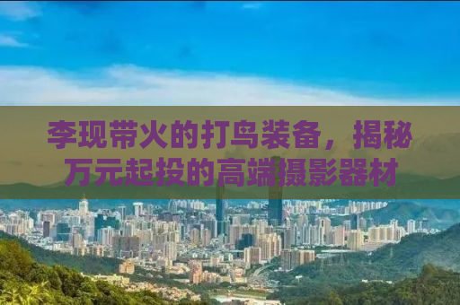 李现带火的打鸟装备，揭秘万元起投的高端摄影器材