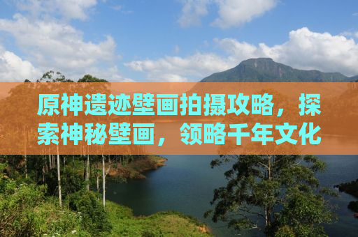 原神遗迹壁画拍摄攻略，探索神秘壁画，领略千年文化魅力