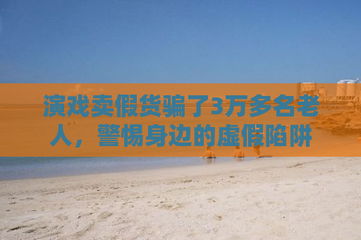 演戏卖假货骗了3万多名老人，警惕身边的虚假陷阱