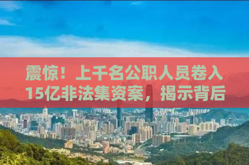 震惊！上千名公职人员卷入15亿非法集资案，揭示背后的惊人真相！