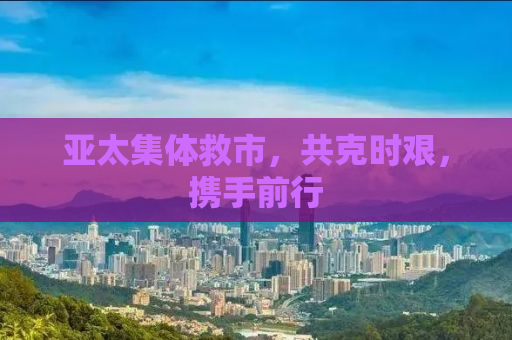 亚太集体救市，共克时艰，携手前行
