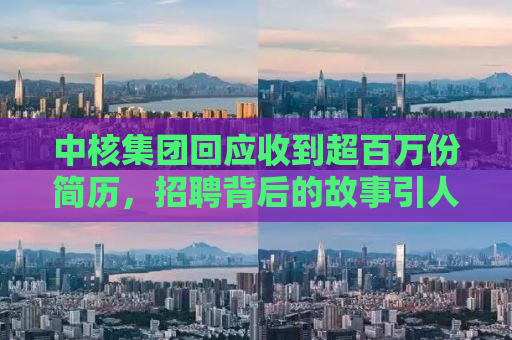 中核集团回应收到超百万份简历，招聘背后的故事引人关注