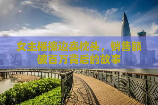 女主播擦边卖枕头，销售额破百万背后的故事