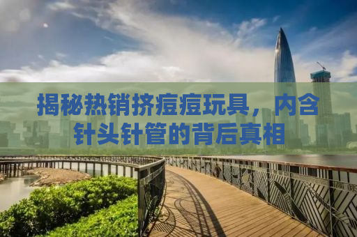 揭秘热销挤痘痘玩具，内含针头针管的背后真相