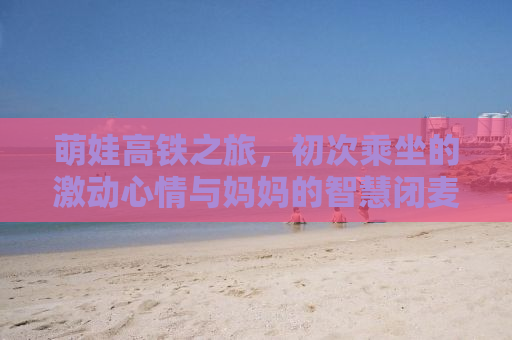 萌娃高铁之旅，初次乘坐的激动心情与妈妈的智慧闭麦策略