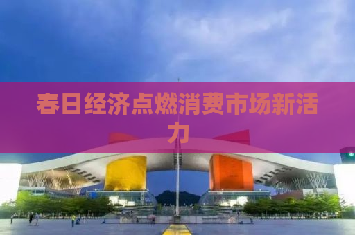 春日经济点燃消费市场新活力