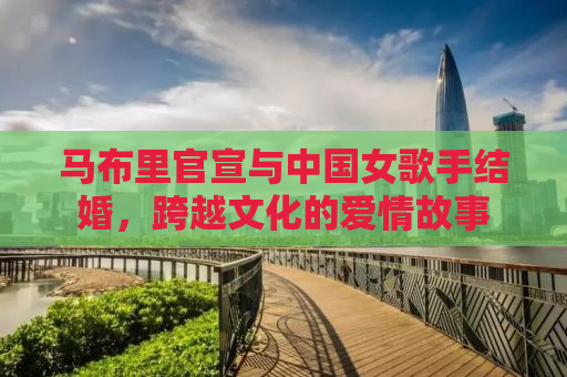 马布里官宣与中国女歌手结婚，跨越文化的爱情故事