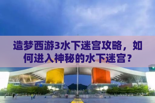 造梦西游3水下迷宫攻略，如何进入神秘的水下迷宫？