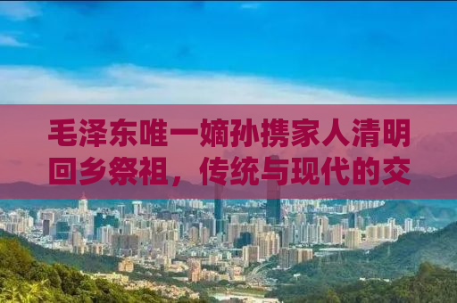 毛泽东唯一嫡孙携家人清明回乡祭祖，传统与现代的交融