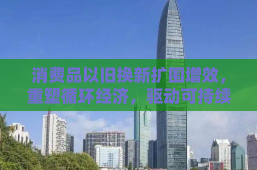 消费品以旧换新扩围增效，重塑循环经济，驱动可持续发展