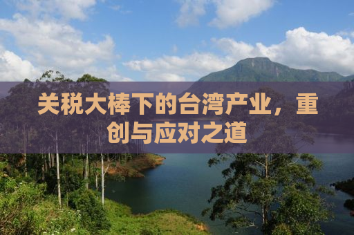 关税大棒下的台湾产业，重创与应对之道