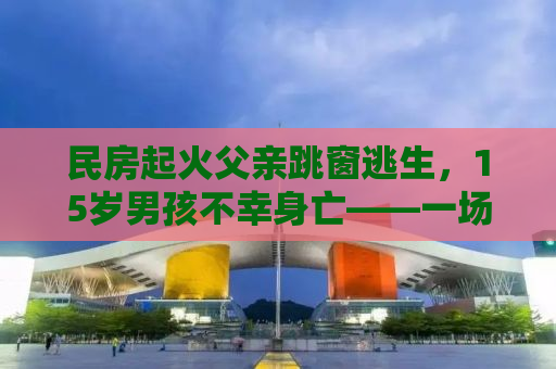 民房起火父亲跳窗逃生，15岁男孩不幸身亡——一场火灾引发的深思