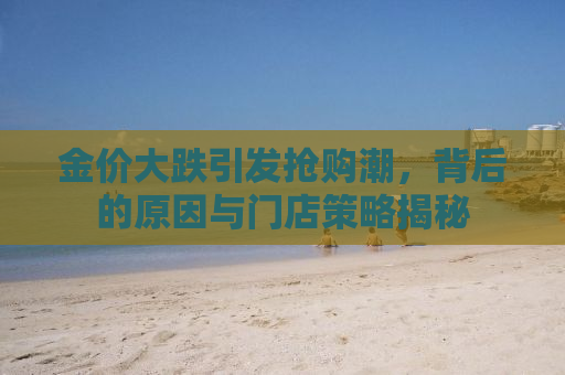 金价大跌引发抢购潮，背后的原因与门店策略揭秘