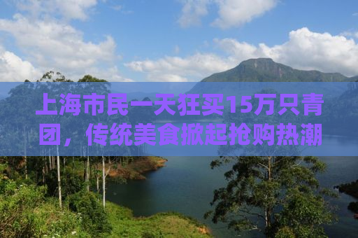 上海市民一天狂买15万只青团，传统美食掀起抢购热潮！