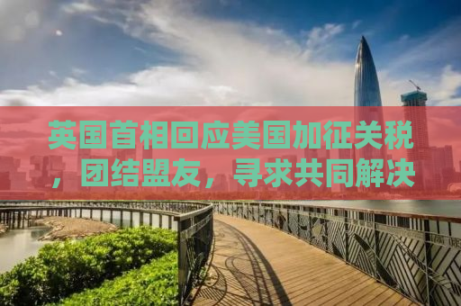 英国首相回应美国加征关税，团结盟友，寻求共同解决方案