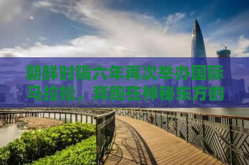 朝鲜时隔六年再次举办国际马拉松，奔跑在神秘东方的崭新篇章