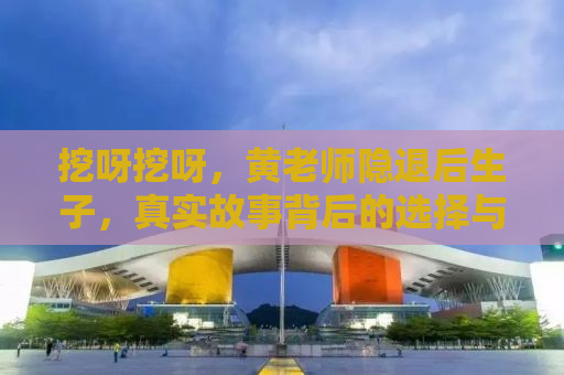 挖呀挖呀，黄老师隐退后生子，真实故事背后的选择与挑战