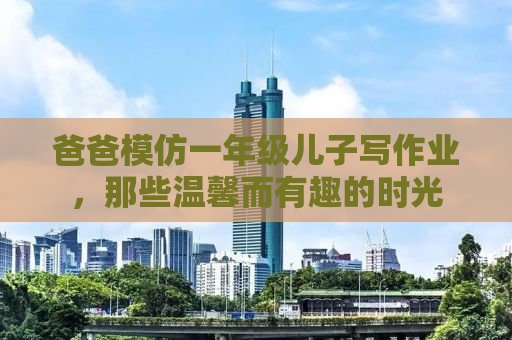 爸爸模仿一年级儿子写作业，那些温馨而有趣的时光